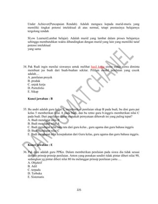 225
Under Achiever(Pencapaian Rendah). Adalah mengacu kepada murid-muris yang
memiliki tingkat potensi intelektual di atas normal, tetapi prestasinya belajarnya
tergolong rendah
SLow Learner(Lambat belajar). Adalah murid yang lambat dalam proses belajarnya
sehingga membutuhkan waktu dibandingkan dengan murid yang lain yang memiliki taraf
potensi intelektual
yang sama
34. Pak Rudi ingin menilai siswanya untuk melihat hasil kerja siswa maka siswa diminta
membuat jus buah dari buah-buahan sekitar. Pilihan model penilaian yang cocok
adalah....
A. penilaian proyek
B. produk
C. unjuk kerja
D. Portofolio
E. Sikap
Kunci jawaban : B
35. Bu andri adalah guru kelas 5, memberikan penilaian sikap B pada budi, bu dini guru pai
kelas 5 memberikan nilai A pada budi, dan bu retno guru b.inggris memberikan nilai C
pada budi. Dari penilaian diatas manakah pernyataan dibawah ini yang paling tepat?
A. Budi mendapat nilai B
B. Budi mendapat nilai A
C. Budi mendapat nilai rata rata dari guru kelas , guru agama dan guru bahasa inggris
D. Budi mendapat nilai C
E. Budi mendapat nilai kesepakatan dari Guru kelas, guru agama dan guru bahasa inggris.
Kunci jawaban : E
36. Pak doni adalah guru PPKn. Dalam memberikan penilaian pada siswa dia tidak sesuai
dengan prinsip prinsip penilaian. Anton yang ponakan sendiri tidak pintar diberi nilai 90,
sedangkan yg pintar diberi nilai 80 itu melanggar prinsip penilaian yaitu ....
A. Objektif
B. Adil
C. terpadu
D. Terbuka
E. Sistematis
 