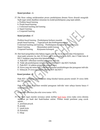 226
Kunci jawaban : A
37. Pak Reno sedang melaksanakan proses pembelajaran dimana Siswa disuruh mengolah
buah segar untuk dijadikan minuman itu model pembelajaran yang tepat adalah...
a. Problem based learning
b. Projek based learning
c. Contextual teaching and learning
d. Inquiri learning
e. Cooperatif learning
Kunci jawaban : C
Problem based learning : Pembelajaran berbasis masalah
projek based learning : Tugas/proyek dan bimbinganterencana
Contextual teaching and learning : Pembelajaran diarahkan ke masalah nyata
Inquiri learning :Menemukan sendiri konsep
Cooperatif learning :Kerjasama kelompok
38. Dari hasil pengolahan nilai bahasa inggris oleh bu Ani di peroleh data 4 Kompetensi
dasar pada semester itu, dari 28 Siswa ada 4 siswa yang lulus KD1, dan 4 Tidak lulus di
KD 2, tindakan yang harus kita lakukan adalah...
A. Pada KD 1 diberikan remidial penugasan individu
B. Tidak ada pembelajaran remidial karena bobot KD 1 dan KD 2 berbeda
C. Pada KD 1 di adakan pengayaan untuk 4 siswa
D. Siswa yang tak tuntas KD 2 diberikan remidial pembimbingan dan penugasan individu
E. Sebanyak 24 siswa mengikuti remidial KD1 dan KD 2
Kunci jawaban : D
Pada KD 1 diberikan pembelajaran ulang klasikal karena peserta remidi 24 siswa lebih
dari 50% peserta
Pada KD 2 juga di berikan remidial penugasan individu/ tutor sebaya karena hanya 4
siswa artinya 14%
Pengayaan diberikan jika nilai siswa tuntas >85%
39. Pak Rudi ingin menilai siswanya untuk melihat hasil kerja siswa maka siswa diminta
membuat jus buah dari buah-buahan sekitar. Pilihan model penilaian yang cocok
adalah....
A. penilaian proyek
B. produk
C. unjuk kerja
D. Portofolio
E. Sikap
 