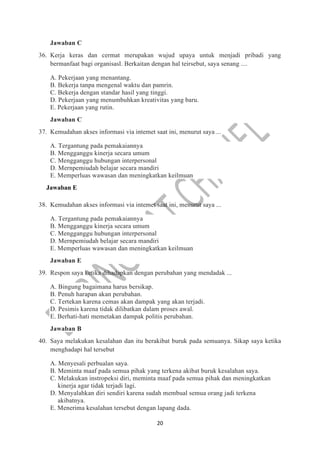 20
Jawaban C
36. Kerja keras dan cermat merupakan wujud upaya untuk menjadi pribadi yang
bermanfaat bagi organisasl. Berkaitan dengan hal teirsebut, saya senang ....
A. Pekerjaan yang menantang.
B. Bekerja tanpa mengenal waktu dan pamrin.
C. Bekerja dengan standar hasil yang tinggi.
D. Pekerjaan yang menumbuhkan kreativitas yang baru.
E. Pekerjaan yang rutin.
Jawaban C
37. Kemudahan akses informasi via intemet saat ini, menurut saya ...
A. Tergantung pada pemakaiannya
B. Mengganggu kinerja secara umum
C. Mengganggu hubungan interpersonal
D. Mernpemiudah belajar secara mandiri
E. Memperluas wawasan dan meningkatkan keilmuan
Jawaban E
38. Kemudahan akses informasi via intemet saat ini, menurut saya ...
A. Tergantung pada pemakaiannya
B. Mengganggu kinerja secara umum
C. Mengganggu hubungan interpersonal
D. Mernpemiudah belajar secara mandiri
E. Memperluas wawasan dan meningkatkan keilmuan
Jawaban E
39. Respon saya ketika dihadapkan dengan perubahan yang mendadak ...
A. Bingung bagaimana harus bersikap.
B. Penuh harapan akan perubahan.
C. Tertekan karena cemas akan dampak yang akan terjadi.
D. Pesimis karena tidak dilibatkan dalam proses awal.
E. Berhati-hati memetakan dampak politis perubahan.
Jawaban B
40. Saya melakukan kesalahan dan itu berakibat buruk pada semuanya. Sikap saya ketika
menghadapi hal tersebut
A. Menyesali perbualan saya.
B. Meminta maaf pada semua pihak yang terkena akibat buruk kesalahan saya.
C. Melakukan instropeksi diri, meminta maaf pada semua pihak dan meningkatkan
kinerja agar tidak terjadi lagi.
D. Menyalahkan diri sendiri karena sudah membual semua orang jadi terkena
akibatnya.
E. Menerima kesalahan tersebut dengan lapang dada.
 