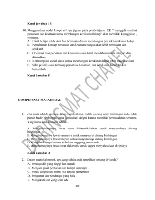 227
Kunci jawaban : B
40. Menggunakan model kooperatif tipe jigsaw pada pembelajaran KD “ menggali manfaat
persatuan dan kesatuan untuk membangun kerukunan hidup” akan memiliki keunggulan ,
terutama.
A. Hasil belajar lebih utuh dan bermakna dalam membangun praktek kerukunan hidup
B. Pemahaman konsep persatuan dan kesatuan bangsa akan lebih bermakna dan
aplikatif
C. Orientasi nilai persatuan dan kesatuan siswa lebih mendalami untuk dihayati dan
diamalkan
D. Keterampilan social siswa untuk membangun kerukunan hidup lebih teraplikasikan
E. Sifat positif siswa terhadap persatuan, kesatuan, dan kerukunan hidup takkan
bertambah.
Kunci Jawaban D
KOMPETENSI MANAJERIAL
1. Jika anda adalah seorang dosen pembimbing. Salah seorang anak bimbingan anda tidak
pemah hadir bimbingan untuk konsultasi skripsi karena memiliki permasalahan tertentu.
Yang harus anda lakukan adalah...
A. Menguhubunginya lewat surat elektronik/telpon untuk menyuruhnya datang
bimbingan
B. Menghubunginya lewat temannya untuk menyuuruh datang bimbingan
C. Menghubunginya lewat telepon untuk menyuruhnya datang bimbingan
D. Mengabaikannya karena itu bukan tanggung jawab anda
E. Menghubunginya lewat surat elektronik untuk segera menyelesaikan skripsinya
Kunci Jawaban A
2. Dalam suatu kelompok, apa yang selalu anda tampilkan tentang diri anda?
A. Percaya diri yang tinggi dan ramah
B. Menjadi pusat perhatian dan tampil menonjol
C. Pihak yang selalu netral jika terjadi perdebatan
D. Pengamat dan pendengar yang baik
E. Mengikuti alur yang telah ada
 