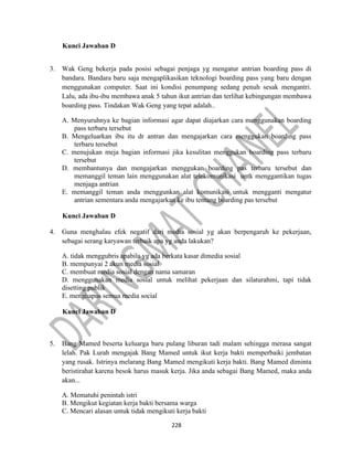 228
Kunci Jawaban D
3. Wak Geng bekerja pada posisi sebagai penjaga yg mengatur antrian boarding pass di
bandara. Bandara baru saja mengaplikasikan teknologi boarding pass yang baru dengan
menggunakan computer. Saat ini kondisi penumpang sedang penuh sesak mengantri.
Lalu, ada ibu-ibu membawa anak 5 tahun ikut antrian dan terlihat kebingungan membawa
boarding pass. Tindakan Wak Geng yang tepat adalah..
A. Menyuruhnya ke bagian informasi agar dapat diajarkan cara menggunakan boarding
pass terbaru tersebut
B. Mengeluarkan ibu itu dr antran dan mengajarkan cara menggukan boarding pass
terbaru tersebut
C. menujukan meja bagian informasi jika kesulitan menggukan boarding pass terbaru
tersebut
D. membantunya dan mengajarkan menggukan boarding pas terbaru tersebut dan
memanggil teman lain menggunakan alat telekomunikasi untk menggantikan tugas
menjaga antrian
E. memanggil teman anda menggunkan alat komunikasi untuk mengganti mengatur
antrian sementara anda mengajarkan ke ibu tentang boarding pas tersebut
Kunci Jawaban D
4. Guna menghalau efek negatif dari media sosial yg akan berpengaruh ke pekerjaan,
sebagai serang karyawan terbaik apa yg anda lakukan?
A. tidak menggubris apabila yg ada berkata kasar dimedia sosial
B. mempunyai 2 akun media sosial
C. membuat media sosial dengan nama samaran
D. menggunakan media sosial untuk melihat pekerjaan dan silaturahmi, tapi tidak
disetting publik
E. menghapus semua media social
Kunci Jawaban D
5. Bang Mamed beserta keluarga baru pulang liburan tadi malam sehingga merasa sangat
lelah. Pak Lurah mengajak Bang Mamed untuk ikut kerja bakti memperbaiki jembatan
yang rusak. Istrinya melarang Bang Mamed mengikuti kerja bakti. Bang Mamed diminta
beristirahat karena besok harus masuk kerja. Jika anda sebagai Bang Mamed, maka anda
akan...
A. Mematuhi penintah istri
B. Mengikut kegiatan kerja bakti bersama warga
C. Mencari alasan untuk tidak mengikuti kerja bakti
 