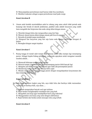229
D. Menyampaikan permohonan maaf karena tidak bisa membantu
E. Memberi makanan sebagai ucapan permohonan maaf pada warga
Kunci Jawaban B
6. Atasan anda hendak memindahkan anda ke cabang yang sama sekali tidak pernah anda
kunjungi dan berada di daerah pedalaman, padahal anda adalah karyawan yang sudah
lama mengabdi dan berprestasi dan anda cukup dekat dengan atasan...
A. Menolak dengan halus dan mengusulkan yang lain Saja.
B. Mencari alasan karena dekat dengan atasan jadi bisa di negosiasi
C. Bersedia di pindah tanpa membantah.
D. Mengusul kan karyawan yang lain saja kama anda merasa senior dan disegani di
kantor
E. Berangkat dengan sangat terpaksa
Kunci Jawaban C
7. Ruang tunggu di rumah sakit tempat anda bekerja sudah tidka mampu lagi menampung
pasien. Sebagai kepala bidang pelayanan, yang anda upayakan untuk mengatasi masalah
tersebut adalah...
A. Memecah beberapa tempat tunggu pasien
B. Mencan tempat yang lebih luas untuk menampung pasien lebih banyak lagi
C. Mengatur jam buka masing-masing poli agar tidak ada penumpukan pasien
D. Mendorong tenaga medis agar bekerja lebin cepat
E. Menata ulang bangku tempat tunggu pasien dengan mengedepankan kenyamanan dan
daya tampung lebih banyak.
Kunci Jawaban E
8. Pada ujian kenaikan tingkat yang lalu, saya tidak Iolos dan hasilnya tidak memuaskan.
Agar kali ini hasilnya baik, saya akan.....
A. Berlatih mengerjakan banyak soal agar terbiasa
B. Rajin berdoa mengharapkan mendapat nilai yang baik
C. Mengubah cara kerja agar mendapatkan hasil yang maksimal
D. Menggunakan cara kerja yang sama dengan sebelumnya
E. Rajin berlatin dan berdoa untuk mencapai nilai yang terbaik
Kunci Jawaban E
 