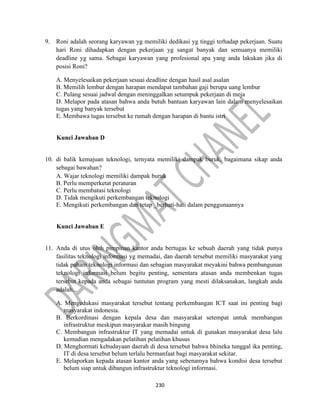 230
9. Roni adalah seorang karyawan yg memiliki dedikasi yg tinggi terhadap pekerjaan. Suatu
hari Roni dihadapkan dengan pekerjaan yg sangat banyak dan semuanya memiliki
deadline yg sama. Sebagai karyawan yang profesional apa yang anda lakukan jika di
posisi Roni?
A. Menyelesaikan pekerjaan sesuai deadline dengan hasil asal asalan
B. Memilih lembur dengan harapan mendapat tambahan gaji berupa uang lembur
C. Pulang sesuai jadwal dengan meninggalkan setumpuk pekerjaan di meja
D. Melapor pada atasan bahwa anda butuh bantuan karyawan lain dalam menyelesaikan
tugas yang banyak tersebut
E. Membawa tugas tersebut ke rumah dengan harapan di bantu istri
Kunci Jawaban D
10. di balik kemajuan teknologi, ternyata memiliki dampak buruk, bagaimana sikap anda
sebagai bawahan?
A. Wajar teknologi memiliki dampak buruk
B. Perlu memperketat peraturan
C. Perlu membatasi teknologi
D. Tidak mengikuti perkembangan teknologi
E. Mengikuti perkembangan dan tetap _berhati-hati dalam penggunaannya
Kunci Jawaban E
11. Anda di utus oleh pimpinan kantor anda bertugas ke sebuah daerah yang tidak punya
fasilitas teknologi informasi yg memadai, dan daerah tersebut memiliki masyarakat yang
tidak paham teknologi informasi dan sebagian masyarakat meyakini bahwa pembangunan
teknologi informasi belum begitu penting, sementara atasan anda membenkan tugas
tersebut kepada anda sebagai tuntutan program yang mesti dilaksanakan, langkah anda
adalah...
A. Mengedukasi masyarakat tersebut tentang perkembangan ICT saat ini penting bagi
masyarakat indonesia.
B. Berkordinasi dengan kepala desa dan masyarakat setempat untuk membangun
infrastruktur meskipun masyarakar masih bingung
C. Membangun infrastruktur IT yang memadai untuk di gunakan masyarakat desa lalu
kemudian mengadakan pelatihan pelatihan khusus
D. Menghormati kebudayaan daerah di desa tersebut bahwa bhineka tunggal ika penting,
IT di desa tersebut belum terlalu bermanfaat bagi masyarakat sekitar.
E. Melaporkan kepada atasan kantor anda yang sebenamya bahwa kondisi desa tersebut
belum siap untuk dibangun infrastruktur teknologi informasi.
 