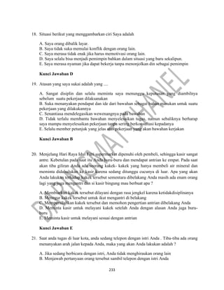 233
18. Situasi berikut yang menggambarkan ciri Saya adalah
A. Saya orang dibalik layar.
B. Saya tidak suka memulai konflik dengan orang lain.
C. Saya merasa tidak enak jika harus memotivasi orang lain.
D. Saya selalu bisa menjadi pemimpin bahkan dalam situasi yang baru sekalipun.
E. Saya merasa nyaman jika dapat bekerja tanpa menonjolkan din sebagai pemimpin
Kunci Jawaban D
19. Atasan yang saya sukai adalah yang ....
A. Sangat disiplin dan selalu meminta saya menunggu keputusan yang diambilnya
sebelum suatu pekerjaan dilaksanakan
B. Suka menanyakan pendapat dan ide dari bawahan sebagai bahan masukan untuk suatu
pekerjaan yang dilakukannya
C. Senantiasa mendelegasikan wewenangnya pada bawahan
D. Tidak terlalu membantu bawahan menyelesaikan tugas, namun sebaliknya berharap
saya mampu menyelesaikan pekerjaan tanpa sering berkonsultasi kepadanya
E. Selalu member petunjuk yang jelas atas pekerjaan yang akan bawahan kerjakan
Kunci Jawaban B
20. Menjelang Hari Raya Idul Fitri supermarket dipenuhi oleh pembeli, sehingga kasir sangat
antre. Kebetulan pada saat itu Anda buru-buru dan mendapat antrian ke empat. Pada saat
akan tiba giliran Anda ada seorang kakek- kakek yang hanya membeli air mineral dan
meminta didahulukan ke kasir karena sedang ditunggu cucunya di luar. Apa yang akan
Anda lakukan terhadap kakek tersebut sementara dibelakang Anda masih ada enam orang
lagi yang juga mengantri dan si kasir bingung mau berbuat apa ?
A. Membiarkan kakek tersebut dilayani dengan rasa jengkel karena ketidakdisiplinanya
B. Menegur kakek tersebut untuk ikut mengantri di belakang
C. Mempersilahkan kakek tersebut dan memohon pengertian antrian dibelakang Anda
D. Meminta kasir untuk melayani kakek setelah Anda dengan alasan Anda juga buru-
buru
E. Meminta kasir untuk melayani sesuai dengan antrian
Kunci Jawaban E
21. Saat anda tugas di luar kota, anda sedang telepon dengan istri Anda . Tiba-tiba ada orang
menanyakan arah jalan kepada Anda, maka yang akan Anda lakukan adalah ?
A. Jika sedang berbicara dengan istri, Anda tidak menghiraukan orang lain
B. Menjawab pertanyaan orang tersebut sambil telepon dengan istri Anda
 