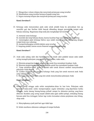 234
C. Mengecikan volume telepon dan menyimak pertanyaan orang tersebut
D. Membiarkan orang tersebut bertanya kepada orang lain
E. Segera menutup telepon dan menjawab pertanyaan orang tersebut
Kunci Jawaban E
22. Keluarga anda menyarankan pada anda untuk pindah kerja ke perusahaan lain yg
memiliki gaji dan fasilitas lebih banyak dibanding dengan perusahaan tempat anda
bekerja sekarang. Bagaimana sikap anda jika menghadapi hal tersebut?
A. menuruti saran keluarga
B. menolak dan tetap bekerja disana, karena loyalitas bagi saya adalah hal yg penting
C. menerangkan pada keluarga bahwa saya sudah merasa nyaman dan senang dengan
tempat kerja saya sekarang
D. mempertimbangkan terlebih dahulu saran tersebut
E. langsung pindah, karena secara finansial sangat menguntungkan
Kunci Jawaban C
23. Anak anda sedang sakit dan harus dirawat di rumah sakit padahal atasan anda sudah
sering menagih pekerjaan yang sudah lewat deadline, maka anda...
A. Meminta pengertian kepada atasan Anda untuk bisa memahami keadaan Anda
B. Meminta pengertian kepada keluarga Anda untuk bisa memahami keadaan Anda
C. Tetap membawa anak Anda ke rumah sakit untuk dirawat sembari menyelesaikan
pekerjaan Anda di sana
D. Lembur di kantor dan meminta keluarga Anda yang lain untuk merawat anak Anda
yang sedang sakit
E. Meminta rekan kerja Anda yang lain untuk menyelesaikan pekerjaan Anda
Kunci Jawaban C
24. Hampir setiap minggu anda selalu menjalankan dinas ke luar kota. Pekerjaan anda
menuntut anda untuk selalu mempersiapkan segala kebutuhan yang diperlukan ketika
bertugas, mulai darang barang-barang pribadi sampai ke dokumen penting yang harus
dibawah. Kendala yang sering terjadi adalah anda agak sedikit pelupa, terkadang barang
bawaan anda bisa tertinggal, belum lagi resiko kerusakan selama perjalanan atau hilang,
sikap anda
A. Menyiapkannya jauh jauh hari agar tidak lupa
B. Selalu membawa dokumen cadangan di tempat berbeda
 