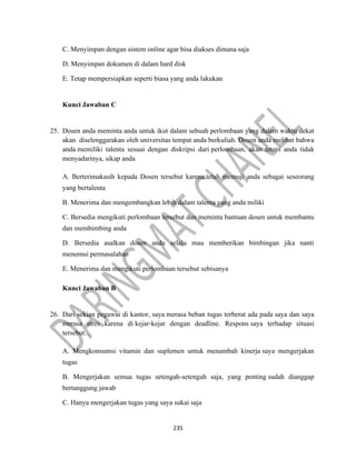 235
C. Menyimpan dengan sistem online agar bisa diakses dimana saja
D. Menyimpan dokumen di dalam hard disk
E. Tetap mempersiapkan seperti biasa yang anda lakukan
Kunci Jawaban C
25. Dosen anda meminta anda untuk ikut dalam sebuah perlombaan yang dalam waktu dekat
akan diselenggarakan oleh universitas tempat anda berkuliah. Dosen anda melihat bahwa
anda memiliki talenta sesuai dengan diskripsi dari perlombaan, akan tetapi anda tidak
menyadarinya, sikap anda
A. Berterimakasih kepada Dosen tersebut karena telah memuji anda sebagai seseorang
yang bertalenta
B. Menerima dan mengembangkan lebih dalam talenta yang anda miliki
C. Bersedia mengikuti perlombaan tersebut dan meminta bantuan dosen untuk membantu
dan membimbing anda
D. Bersedia asalkan dosen anda selalu mau memberikan bimbingan jika nanti
menemui permasalahan
E. Menerima dan mengikuti perlombaan tersebut sebisanya
Kunci Jawaban B
26. Dari sekian pegawai di kantor, saya merasa beban tugas terberat ada pada saya dan saya
merasa stres karena di kejar-kejar dengan deadline. Respons saya terhadap situasi
tersebut…
A. Mengkonsumsi vitamin dan suplemen untuk menambah kinerja saya mengerjakan
tugas
B. Mengerjakan semua tugas setengah-setengah saja, yang penting sudah dianggap
bertanggung jawab
C. Hanya mengerjakan tugas yang saya sukai saja
 