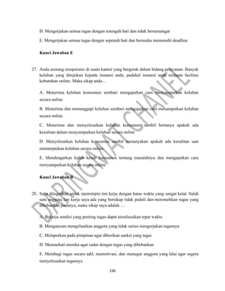 236
D. Mengerjakan semua tugas dengan setengah hati dan tidak bersemangat
E. Mengerjakan semua tugas dengan sepenuh hati dan berusaha memenuhi deadline
Kunci Jawaban E
27. Anda seorang resepsionis di suatu kantor yang bergerak dalam bidang pelayanan. Banyak
keluhan yang ditujukan kepada instansi anda, padahal instansi anda terdapat fasilitas
kebutuhan online. Maka sikap anda...
A. Menerima keluhan konsumen sembari mengajarkan cara menyampaikan keluhan
secara online
B. Menerima dan menanggapi keluhan sembari mengajarkan cara menampaikan keluhan
secara online
C. Menerima dan menyelesaikan keluhan konsumen sambil bertanya apakah ada
kesulitan dalam menyampaikan keluhan secara online
D. Menyelesaikan keluhan konsumen sambil menanyakan apakah ada kesulitan saat
menampaikan keluhan secara online
E. Mendengarkan keluh kesah konsumen tentang masalahnya dan mengajarkan cara
menyampaikan keluhan secara online
Kunci Jawaban B
28. Saya ditugaskan untuk memimpin tim kerja dengan batas waktu yang sangat ketat. Salah
satu anggota tim kerja saya ada yang bersikap tidak peduli dan meremehkan tugas yang
dibebankan padanya, maka sikap saya adalah …
A. Bekerja sendiri yang penting tugas dapat terselesaikan tepat waktu
B. Mengancam mengeluarkan anggota yang tidak serius mengerjakan tugasnya
C. Melaporkan pada pimpinan agar diberikan sanksi yang tegas
D. Menasehati mereka agar sadar dengan tugas yang dibebankan
E. Membagi tugas secara adil, memotivasi, dan menegur anggota yang lalai agar segera
menyelesaikan tugasnya
 