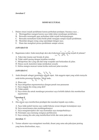 21
Jawaban C
SOSIO KULTURAL
1. Dalam situasi terjadi perdebatan karena perbedaan pendapat, biasanya saya ...
A. Meninggalkan ruangan karena saya tidak tahan mendengar perdebatan.
B. Berusaha menengahi agar perbedaan tidak terjadi berkepanjangan.
C. Berusaha memahami kedua belah pihak mengapa sampai terjadi perdebatan.
D. Memihak dengan orang yang sependapat dengan saya.
E. Diam dan mengikuti proses perdebatan sampai selesai.
JAWABAN B
2. Bagaimana reaksi Anda menyikapi aksi-aksi kekerasan yang sering terjadi di jalanan?
A. Takut dan trauma saat berada di jalan.
B. Tidak ambil pusing dengan kejadian tersebut.
C. Melaporkan aksi yang ada dan tetap waspada saat berkendara di jalan.
D. Hanya asyik menonton tanpa melakukan sesualu
E. Sebisa mungin mencari teman ketika melewati jalan tersebut.
JAWABAN C
3. Anda ditunjuk sebagai memimpin sebuah rapat. Ada anggota rapat yang selalu menyela
anda ketika presentasi berjalan. Sikap anda..
A. Biasa saja
B. Saya dengarkan argumentasinya dengan penuh rasa penasaran
C. Saya anggap dia orang yang aktif
D. Tidak peduli
E. Saya minta dia untuk mendengar presentasi saya lerlebih dahulu lalu memberikan
argumentasi
Jawaban E
4. Jika atasan saya memberikan pendapat dan masukan kepada saya maka...
A. Saya tidak peduli karena saya sudah bekerja sesuai dengan kemampuan saya
B. Saya menerimanya dan mendengarkannya
C. Saya mengintrospeksi diri saya kemudian saya memperbaikinya
D. Pemimpin saya memang orangnya perfeksionis
E. Saya senang jika ada yang memberikan kritik dan saran pada saya
Jawaban C
5. Teman sekantor saya mengalami musibah, disaat yang sama ada pekerjaan penting
yang harus diselesaikan, saya...
 