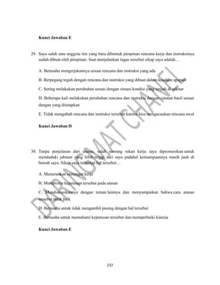 237
Kunci Jawaban E
29. Saya salah satu anggota tim yang baru dibentuk pimpinan rencana kerja dan instruksinya
sudah dibuat oleh pimpinan. Saat menjalankan tugas tersebut sikap saya adalah…
A. Berusaha mengerjakannya sesuai rencana dan instruksi yang ada
B. Berpegang teguh dengan rencana dan instruksi yang dibuat dalam keadaan apapun
C. Sering melakukan perubahan sesuai dengan situasi kondisi yang terjadi di sekitar
D. Beberapa kali melakukan perubahan rencana dan instruksi dengan catatan hasil sesuai
dengan yang ditetapkan
E. Tidak mengubah rencana dan instruksi tersebut karena bisa mengacaukan rencana awal
Kunci Jawaban D
30. Tanpa penjelasan dari atasan, salah seorang rekan kerja saya dipromosikan untuk
menduduki jabatan yang lebih tinggi dari saya padahal kemampuannya masih jauh di
bawah saya. Sikap saya terhadap hal tersebut…
A. Menurunkan semangat kerja
B. Memprotes keputusan tersebut pada atasan
C. Mendiskusikannya dengan teman lainnya dan menyampaikan bahwa cara atasan
tersebut tidak baik
D. Berusaha untuk tidak mengambil pusing dengan hal tersebut
E. Berusaha untuk memahami keputusan tersebut dan memperbaiki kinerja
Kunci Jawaban E
 