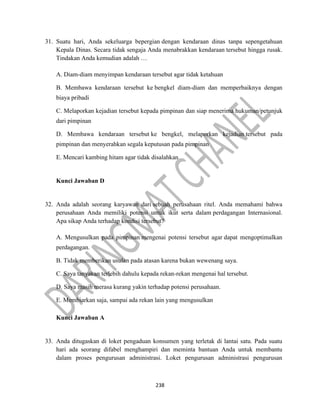 238
31. Suatu hari, Anda sekeluarga bepergian dengan kendaraan dinas tanpa sepengetahuan
Kepala Dinas. Secara tidak sengaja Anda menabrakkan kendaraan tersebut hingga rusak.
Tindakan Anda kemudian adalah …
A. Diam-diam menyimpan kendaraan tersebut agar tidak ketahuan
B. Membawa kendaraan tersebut ke bengkel diam-diam dan memperbaiknya dengan
biaya pribadi
C. Melaporkan kejadian tersebut kepada pimpinan dan siap menerima hukuman/petunjuk
dari pimpinan
D. Membawa kendaraan tersebut ke bengkel, melaporkan kejadian tersebut pada
pimpinan dan menyerahkan segala keputusan pada pimpinan
E. Mencari kambing hitam agar tidak disalahkan
Kunci Jawaban D
32. Anda adalah seorang karyawan dari sebuah perusahaan ritel. Anda memahami bahwa
perusahaan Anda memiliki potensi untuk ikut serta dalam perdagangan Internasional.
Apa sikap Anda terhadap kondisi tersebut?
A. Mengusulkan pada pimpinan mengenai potensi tersebut agar dapat mengoptimalkan
perdagangan.
B. Tidak memberikan usulan pada atasan karena bukan wewenang saya.
C. Saya tanyakan terlebih dahulu kepada rekan-rekan mengenai hal tersebut.
D. Saya masih merasa kurang yakin terhadap potensi perusahaan.
E. Membiarkan saja, sampai ada rekan lain yang mengusulkan
Kunci Jawaban A
33. Anda ditugaskan di loket pengaduan konsumen yang terletak di lantai satu. Pada suatu
hari ada seorang difabel menghampiri dan meminta bantuan Anda untuk membantu
dalam proses pengurusan administrasi. Loket pengurusan administrasi pengurusan
 