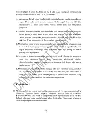 239
tersebut terletak di lantai dua. Pada saat itu di loket Anda sedang ada antrian panjang
sehingga Anda tentu sangat sibuk. Sikap Anda adalah …..
A. Menyarankan kepada orang tersebut untuk meminta bantuan kepada satpam karena
satpam lebih mudah untuk dimintai bantuan. Jelaskan juga bahwa saya tidak bisa
membantunya ke lantai kedua karena banyak antrian yang akan mengajukan
pengaduan
B. Memberi tahu orang tersebut untuk menuju ke loket bagian pengurusan administrasi
karena semuanya harus sesuai dengan aturan dan prosedur yang telah ditetapkan.
Semua pegawai punya pekerjaan masing-masing sehingga tidak bisa melakukan
pekerjaan di luar tanggung jawab dan kewajiban masing-masing
C. Memberi tahu orang tersebut untuk menuju ke loket lainnya di lantai satu yang sedang
tidak sibuk melayani pengaduan sehingga bisa membantu dan mengarahkan ke loket
bagian pengaduan. Memintanya untuk memahami bahwa saya sedang ada antrian
panjang di loket pengaduan
D. Menyarankan kepada orang tersebut untuk mengajak sanak keluarga atau saudaranya
yang bisa membantu dalam proses pengurusan administrasi tersebut.
Menginformasikan kepadanya bawah pegawai semuanya sibuk dengan pekerjaannya
masing-masing
E. Meminta rekan kerja yang lain untuk menjaga loket saya sementara waktu, kemudian
saya membantu orang tersebut menuju lantai dua untuk mengurus administrasi di
lantai dua. Saya menitip pesan rekan kerja di loket tersebut untuk membantu orang
tersebut turun kembali ke lantai satu setelah urusannya selesai
Kunci Jawaban E
34. Menjelang akhir jam istrahat kantor, di beberapa stasiun televisi menayangkan acara live
pembacaan keputusan sidang sengketa Pemilihan Presiden 2019 di Mahkamah
Konstitusi. Beberapa kerja masih di ruang istrahat untuk menonton acara telivisi tersebut.
Padahal pekerjaan kantor masih banyak belum diselesaikan. Sikap Anda seharusnya
dalam menghadapi kondisi tersebut adalah ….
 