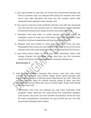 240
A. Saya segera kembali ke ruang kerja saya karena harus menyelesaikan pekerjaan yang
belum di selesaikan. Bagi saya pekerjaan lebih penting dari menonton acara siaran
televisi. Saya tidak terpengaruh oleh rekan kerja lain, mungkin mereka sudah
menuntaskan semua pekerjaan mereka sehingga santai
B. Saya segera ke ruang kerja untuk melanjutkan pekerjaan. Saya tidak akan terpengaruh
oleh rekan kerja lain yang menonton acara live sidang keputusan sengketa pemilihan
presiden karena kurang tertarik dengan isu politik yang sedang berkembang
C. Menasehati rekan kerja bahwa isu politik sekarang tidak begitu penting dan
mengajaknya segera ke ruang kerja untuk bekerja seperti biasa. Meyakinkan rekan
kerja bahwa tetap harus mengutamakan pekerjaan di saat jam kerja kantor
D. Mengajak rekan kerja kembali ke ruang kerja karena sudah masuk jam kerja.
Mengingatkan bahwa selama jam kerja tidak boleh melakukan aktivitas di luar urusan
pekerjaan. Hal tersebut sesuai dengan komitmen awal saat pertama kali diterima kerja
E. Saya kurang tertarik dengan isu politik yang sedang berkembang. Namun untuk
menjaga solidaritas dan kekompakan dengan rekan kerja, saya ikut menononton
sebentar dan beberapa saat ke ruang kerja untuk melanjutkan pekerjaan saya
Kunci Jawaban D
35. Anda ditugaskan melakukan kunjungan dinas bersama rekan kerja Anda selama
seminggu. Pada perjalanan dinas tersebut terdapat banyak agenda kunjungan pada
beberapa kantor perwakilan di beberapa daerah. Menjelang dua hari akhir, rekan kerja
saya baru mengingat bahwa dia memiliki pekerjaan penting di kantor yang harus
diselesaikan dan akan diserahkan pada atasan awal pekan depan. Respon Anda terhadap
kondisi rekan kerja Anda ……
A. Menanyakan rekan kerja saya pekerjaan apa yang belum diselesaikan untuk
mengetahui tingkat urgensinya, bila sangat penting bisa menyarankan kepadanya
untuk meminta rekan kantor lain untuk membantu menyelesaikan. Namun bila harus
dia sendiri mengerjakannya, menyarankan dia segera kembali dan saya siap untuk
menyelesaikan kunjungan kantor sendirian
 