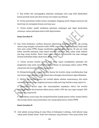 242
C. Ikut lembur dan meninggalkan pekerjaan sampingan rutin yang telah dijadwalkan
karena perintah atasan dan demi kinerja unit tempat saya bekerja
D. Terima permintaan lembur karena merupakan tanggung jawab sebagai karyawan dan
hasil kerja tim merupakan kinerja unit kerja saya
E. Terima lembur sambil melakukan pekerjaan sampingan agar dapat diselesaikan
semuanya, namun pekerjaan kantor lebih diprioritaskan
Kunci Jawaban D
37. Saat Anda melakukan verifikasi dokumen administrasi pendaftaran PPPK, ada seorang
oknum yang mengaku staf panitia seleksi PPPK menawarkan bantuan kepada Anda untuk
lolos ujian seleksi PPPK dengan memberikan sejumlah dana tertentu. Di satu sisi Anda
belum memiliki pekerjaan tetap namun memiliki tabungan yang cukup untuk imbalan
jasa bagi orang tersebut. Status Anda sudah menikah dan memiliki dua anak sehingga
tuntutan kebutuhan hidup cukup besar. Sikap Anda …..
A. Terima tawaran tersebut karena Anda harus segera mendapatkan pekerjaan dan
penghasilan tetap untuk menafkahi keluarga. Selain itu persaingan dalam seleksi PPPK
cukup ketat dan kesempatan lolos sangat kecil
B. Mempertimbangkan tawaran tersebut karena hal tersebut cukup membahayakan bagi
saya karena dapat ditindak secara hukum biaa terbongkar dan kelulusan dapat dibatalkan
C. Melihat dan melihat potensi diri terlebih dahulu sebelum menerimanya, bila masih
mampu menjalani semua rangkaian prosesnya tidak perlu lagi berbuat curang seperti itu
D. Menolaknya secara tegas dan menyampaikan kepadanya bahwa hal tersebut
melanggar hukum dan ketentuan dalam proses seleksi ASN dan saya ingin menjadi ASN
dengan cara yang bersih
E. Menolaknya secara tegas dan menginformasikan kepada panitia seleksi instansi bahwa
ada seorang oknum yang menawarkan cara curang dalam proses seleksi PPPK
Kunci Jawaban D
38. Andi adalah seorang Kabag di suatu Dinas di Kabupaten Lumbung, Andi dikenal orang
cukup patuh kepada atasan. Suatu hari atasannya yang bernama Yanto pergi keluar kota
 
