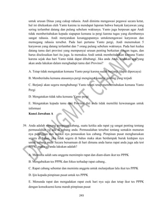 243
untuk urusan Dinas yang cukup rahasia. Andi diminta mengawasi pegawai secara ketat,
hal ini ditekankan oleh Yanto karena ia mendapat laporan bahwa banyak karyawan yang
sering terlambat datang dan pulang sebelum waktunya. Yanto juga berpesan agar Andi
tidak memberitahukan kepada siapapun kemana ia pergi karena tugas yang diembannya
sangat rahasia. Andi menyatakan kesanggupannya untukmengawasi karyawan dan
memegang rahasia tersebut. Pada hari pertama Yanto pergi, Andi menemukan 5
karyawan yang datang terlambat dan 7 orang pulang sebelum waktunya. Pada hari kedua
datang tamu dari provinsi yang mempunyai urusan penting berkaitan dengan tugas, dan
harus diselesaikan hari itu juga. Ia memaksa Andi untuk membeitahukan kemana Yanto
karena sejak dua hari Yanto tidak dapat dihubungi. Jika anda Andi, tindakan apa yang
akan anda lakukan dalam menghadapi tamu dari Provinsi?
A. Tetap tidak mengatakan kemana Yanto pergi karena sudah berjanji (dapat dipercaya)
B. Memberitahu kemana atasannya pergi mengingat kondisi genting yang terjadi
C. Berjanji akan segera menghubungi Yanto tetapi tetap memberitahukan kemana Yanto
Pergi
D. Mengatakan tidak tahu kemana Yanto pergi
E. Mengatakan kepada tamu dari Provinsi diri anda tidak memiliki kewenangan untuk
informasi
Kunci Jawaban A
39. Anda adalah seorang pimpinan cabang, suatu ketika ada rapat yg sangat penting tentang
permasalahan yg ada di cabang anda. Permasalahan tersebut tentang semakin menurun
nya pelanggan dan sedikit nya pemasukan kas cabang. Pimpinan pusat mengharuskan
segera di bahas, jika tidak segera di bahas maka akan berdampak buruk kedepan nya
untuk cabang anda. Secara bersamaan di hari dimana anda harus rapat anda juga ada test
PPPK. maka yg anda lakukan adalah?
A. Meminta salah satu anggota memimpin rapat dan diam-diam ikut tes PPPK
B. Mengabaikan tes PPPK dan fokus terhadap rapat cabang..
C. Rapat cabang sebentar dan meminta anggota untuk melanjutkan lalu ikut tes PPPK
D. Ijin kepada pimpinan pusat untuk tes PPPK
E. Menunda rapat dan mengadakan rapat esok hari nya saja dan tetap ikut tes PPPK
dengan konsekuensi kena marah pimpinan pusat
 