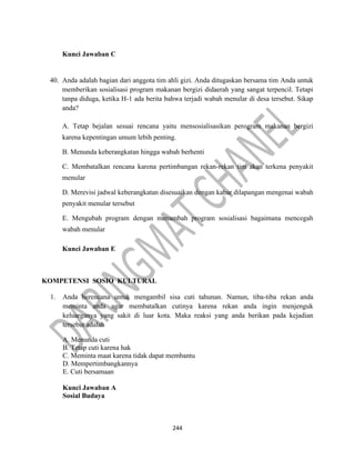 244
Kunci Jawaban C
40. Anda adalah bagian dari anggota tim ahli gizi. Anda ditugaskan bersama tim Anda untuk
memberikan sosialisasi program makanan bergizi didaerah yang sangat terpencil. Tetapi
tanpa diduga, ketika H-1 ada berita bahwa terjadi wabah menular di desa tersebut. Sikap
anda?
A. Tetap bejalan sesuai rencana yaitu mensosialisasikan perogram makanan bergizi
karena kepentingan umum lebih penting.
B. Menunda keberangkatan hingga wabah berhenti
C. Membatalkan rencana karena pertimbangan rekan-rekan tim akan terkena penyakit
menular
D. Merevisi jadwal keberangkatan disesuaikan dengan kabar dilapangan mengenai wabah
penyakit menular tersebut
E. Mengubah program dengan menambah program sosialisasi bagaimana mencegah
wabah menular
Kunci Jawaban E
KOMPETENSI SOSIO KULTURAL
1. Anda berencana untuk mengambil sisa cuti tahunan. Namun, tiba-tiba rekan anda
meminta anda agar membatalkan cutinya karena rekan anda ingin menjenguk
keluarganya yang sakit di luar kota. Maka reaksi yang anda berikan pada kejadian
tersebut adalah
A. Menunda cuti
B. Tetap cuti karena hak
C. Meminta maat karena tidak dapat membantu
D. Mempertimbangkannya
E. Cuti bersamaan
Kunci Jawaban A
Sosial Budaya
 