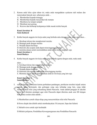 245
2. Karena anda lulus ujian tahun ini, maka anda mengadakan syukuran tadi malam dan
menyisakan banyak nasi, seharusnya anda ...
A. Mernberikan kepada tetangga
B. Memberikan kepada masyarakat tak mampu
C. Membawa ke tempat sampah
D. Membuat nasi goreng
E. Kecewa dan berharap kedepannya tidak masak terlalu banyak
Kunci Jawaban B
Sosio Kultural
3. Ketika banyak anggota tim kerja anda yang berbeda suku dengan anda, maka anda akan...
A. Bersikap toleran dan menghormati mereka
B. Menjaga jarak dengan mereka
C. Waspda dalam bersikap
D. khawatir jika ucapan anda dapat menyinggung mereka
E. meminta atasan untuk memindahkan anda ke tim kerja yang lain saja
Kunci Jawaban A
Sosial Budaya
4. Ketika banyak anggota tim kerja anda yang berbeda agama dengan anda, maka anda
akan ...
A. bersikap toleran dan menghormati mereka
B. Menjaga jarak dengan mereka
C. Waspda dalam bersikap
D. Khawatir jika ucapan anda dapat menyinggung mereka
E. Meminta atasan untuk memindahkan anda ke tim kerja yang lain saja
Kunci Jawaban A
Sosial Budaya
5. saat ini banyak pertikaian karena perbedaan pandangan, pertikaian tersebut terjadi antara
agama, suku, kelompok, dan golongan yang satu terhadap yang lain, yang tidak
mencerminkan nilai yang terkandung dalam Pancasila. Anda adalah pengajar di sekolah
dasar dan dimintai pendapat agar nilai Pancasila dapat diterima anak usia SD dengan
baik, maka usulan anda adalah…
A.Memberikan contoh sikap-sikap yang mencerminkan nilai-nilai Pancasila
B.Siswa diajak dan dilatih untuk membudayakan 3S (senyum, Sapa dan Salam)
C.Melatih siswa untuk rajin beribadah
D.Melalui pelajaran, Pendidikan Kewarganegaraan atau Pendidikan Pancasila
 