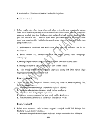 246
E.Menanamkan Disiplin terhadap siswa melalui berbagai cara
Kunci Jawaban A
6. Dalam rangka merayakan ulang tahun anak rekan kerja anda yang sangat dekat dengan
anda. Rekan anda mengundang anda dan miminta anda untuk datang ke acara ulang tahun
anak nya tersebut yang akan di adakan besok malam di sebuah restoran cepat saji tidak
jauh dari kontrakan anda. Anda tahu persis sudah pasti akan diadakan pesta untuk anak-
anak yang sangat meriah. Padahal anda sendiri sangat tidak menyukai anak-anak, maka
yang anda lakukan…
A. Menelpon dan memohon maaf karna tidak akan hadir dan memberi kado di lain
kesempatan
B. Hadir sebentar saja, memberikan kado dan segera pulang untuk menghargai
undangannya
C. Datang dengan ekspresi yang tidak menyenangkan karna banyak anak-anak
D. Datang dan memberi kado dan mengikuti acara sampai selesai
E. Tidak datang tanpa konfirmasi apapun karena jika datang anda akan merasa sangat
terganggu dengan keberadaan anak-anak
Kunci Jawaban D
7. Teman sekantor saya mengalami musibah, disaat yang sama ada pekerjaan penting yang
harus diselesaikan, saya...
A. memprioritaskan teman saya, karena kami bagaikan keluarga
B. menunda pekerjaan saya dan pergi untuk melihat kondisinya
C. teman saya pasti mengerti jika saya sibuk
D. bersama teman-teman yang lain pergi untuk melihat kondisinya
E. menelefon untuk memastikan kondisinya lalu kembali bekerja
Kunci Jawaban D
8. Dalam suatu kelompok kerja, biasanya anggota kelompok terdiri dari berbagai latar
belakang budaya, dan saya merasa...
A. Sebagian orang menerima saya jika saya dapat mengikuti aturan dalam kelompok.
 