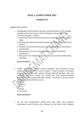 248
SOAL LATIHAN PPPK 2021
PAKETT 8
KOMPETENSI TEKNIS
1. Menggunakan model kooperatif tipe jigsaw pada pembelajaran KD “ menggali
manfaat persatuan dan kesatuan untuk membangun kerukunan hidup” akan
memiliki keunggulan , terutama.
A. Hasil belajar lebih utuh dan bermakna dalam membangun praktek kerukunan
hidup
B. Pemahaman konsep persatuan dan kesatuan bangsa akan lebih bermakna dan
aplikatif
C. Orientasi nilai persatuan dan kesatuan siswa lebih mendalami untuk dihayati
dan diamalkan
D. Keterampilan social siswa untuk membangun kerukunan hidup lebih
teraplikasikan
E. Sifat positif siswa terhadap persatuan, kesatuan, dan kerukunan hidup takkan
bertambah.
Kunci Jawaban D
2. Dengan mengunakan lempeng segitiga sembarang, guru memotong motong
segitiga tersebut melalui sisi sisinya menjadi 3 bagian kemudian memadukan
ketiga segitiga melalui sudut sudutnya sehingga diperoleh gabungan sudut yang
merupakan sudut lurus. Dengan cara tersebut guru telah mendemonstrasikan
kepada siswa bahwa jumlah sudut dalam segitiga =180 derajat. Cara guru tersebut
merupakan metode pembuktian secara …..
A. Formal
B. Deduktif
C. Kritis
D. Kreatif
E. Non formal
Kunci Jawaban D
3. Ibu rina akan membelajarkan metode listrik statis beliau ingin mengemas
pembelajaran seperti bermain sulap. Berbagai alat dan bahan sudah disiapkan,
 