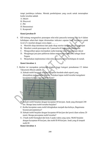 249
tetapi jumlahnya terbatas. Metode pembelajaran yang cocok untuk menerapkan
kodisi tersebut adalah
A. Inkuiri
B. Discoveri
C. Pbl
D. Demonstrasi
E. Kooperatif
Kunci jawaban D
4. KD tentang menganalisis penerapan nilai-nilai pancasila terutama sila ke-4 dalam
kehidupan sehari-hari dapat dirumuskan indicator capaian hasil belajarnya untuk
level c5 ( menilai) dengan siswa dapat……….
A. Memilih sikap demokrasi dari pada sikap otoriter dengan alas an yang tepat
B. Memberi contoh penerapan sila 3 pancasila di lingkungan masyarakat
C. Mengusulkan upaya memajukan usaha koperasi demi kesejateraan rakyat
D. Menghargai jasa para pahlawan dalam merumuskan pancasila sebagai dasar
Negara
E. Menjelaskan implementasi nilai-nilai pancasila dalam kehidupan di rumah.
Kunci Jawaban A
5. Berikut ini merupakan pertanyaan tingkat tinggi kategori pemahaman C2 dalam
Taksonomi Bloom adalah...
A. Sebuah mobil bergerak dengan kecepatan berubah-ubah seperti yang
ditunjukkan pada gambar berikut. Tentukan kapan mobil tersebut mengalami
kecepatan konstan dan kapan berhenti?
B. Sebuah mobil berjalan dengan kecepatan 60 km/jam. Jarak yang ditempuh 240
km. Berapa lama mobil tersebut berjalan?
C. Ketika kecepatan suatu mobil ditingkatkan menjadi dua kalinya, Bagaimana
besaran percepatannya?
D. Sebuah mobil berjalan dengan kecepatan 60 km/jam dari posisi diam selama 20
menit. Berapa percepatan mobil tersebut?
E. 2 buah mobil berangkat dari kota A pada waktu yang sama. Mobil berjalan
dengan kecepatan 60 km/jam, dan mobil B 80 km/jam. Jarak yang di tempuh
mobil B
Kunci Jawaban A
 