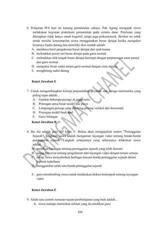 250
6. Pelajaran IPA hari ini tentang pemantulan cahaya. Pak Agung mengajak siswa
melakukan kegiatan praktikum pemantulan pada cermin datar. Penilaian yang
diterapkan tidak hanya ranah kognitif, tetapi juga psikomotorik. Berikut ini rubik
untuk menilai keterampilan siswa menggunakan busur derajat ketika mengukur
besarnya Sudut datang dan memiliki skor rendah adalah
A. membaca hasil pengukuran busur derajat dari arah kanan
B. meletakkan posisi nol busur derajat pada garis normal
C. meletakkan titik tengah busur derajat berimpit dengan perpotongan sinar pantul
dan garis normal
D. mengukur besar sudut antara garis normal dengan sinar datang
E. menghitung sudut datang
Kunci Jawaban E
7. Untuk mengembangkan konsep penjumlahan pecahan, alat peraga matematika yang
paling tepat adalah...
A. Gambar beberapa persegi di papan tulis
B. Potongan sama besar model kue pizza
C. Lempengan persegi yang dipotong-potong vertikal dan horizontal
D. Potongan model buah apel
E. Garis bilangan
Kunci Jawaban B
8. Ibu dia adalah guru SD kelas V. Beliau akan mengajarkan materi “Peninggalan
Sejarah”. Kegiatan siswa adalah mengamati tayangan video tentang benda-benda
peninggalan sejarah. Langkah selanjutnya yang seharusnya dilakukan siswa
adalah...
A. membuat karangan tentang peninggalan sejarah yang telah diamati
B. saling bercerita tentang pengalaman dari tayangan video dengan teman semeja
C. setiap siswa menyebutkan berbagai macam benda peninggalan sejarah dalam
laporan sederhana
D. menggambar salah satu benda peninggalan sejarah
E. guru membimbing siswa untuk melakukan diskusi kelompok tentang tayangan
video
Kunci Jawaban E
9. Salah satu contoh rumusan tujuan pembelajaran yang baik adalah....
A. siswa mampu menirukan tulisan yang dicontohkan guru
 
