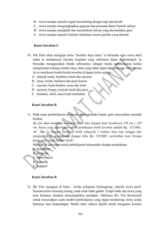 251
B. siswa mampu menulis tegak bersambung dengan rapi dan bersih
C. siswa mampu mengungkapkan gagasan dan perasaan dalam bentuk tulisan
D. siswa mampu menjiplak dan menebalkan tulisan yang dicontohkan guru
E. siswa mampu menulis kalimat sederhana sesuai gambar yang diamati
Kunci Jawaban C
10. Pak Deni akan mengajar tema “Sumber daya alam” ia berusaha agar siswa aktif
maka ia mempunyai rencana kegiatan yang sekiranya dapat dilaksanakan. Ia
berusaha menggunakan benda sebenarnya sebagai media pembelajaran ketika
menjelaskan tentang sumber daya alam yang tidak dapat diperbaharui. Oleh karena
itu ia membawa benda benda tersebut di depan kelas seperti...
A. minyak tanah, batubara timah dan sayuran
B. emas, timah, batubara dan pasir kuarsa
C. sayuran, buah-buahan, emas dan intan
D. sayuran, bunga, minyak tanah dan pasir
E. batubara, nikel, bauxit dan tumbuhan
Kunci Jawaban B
11. Pada suatu pembelajaran di daerah pusat produksi batik, guru menyajikan masalah
berikut.
Bu Ani akan membuat selembar batik tulis dengan kain berukuran 120 cm x 250
cm, biaya yang diperlukan untuk pembuatan batik tersebut adalah Rp. 125.000,-
/m2
. Jika ia mampu membuat batik sebanyak 5 lembar kain tiap minggu dan
menjualnya ke penampung dengan laba Rp. 150.000,- perlembar kain berapa
harga jual setiap lembar batik?
Masalah di atas tepat untuk pmbelajaran matematika dengan pendekatan
A. Penemuan
B. Realistik
C. Open-ended
D. Saintifik
E. Induktif
Kunci Jawaban B
12. Ibu Tiur mengajar di kelas , ketika pelajaran berlangsung, seluruh siswa pasif.
Suasana kelas memang tenang, anak-anak tidak gaduh. Tetapi tidak ada siswa yang
mau bertanya ataupun menyampaikan pendapat. Akhirnya Ibu Tiur berinisiatif
untuk menerapkan suatu model pembelajaran yang dapat mendorong siswa untuk
bertanya atau berpendapat. Model tutor sebaya dipilih untuk mengatasi kondisi
 