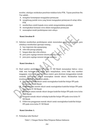 252
tersebut, sekaligus melakukan penelitian tindakan kelas PTK. Tujuan penelitian Ibu
Tiur adalah...
A. mengukur kemampuan mengajukan pertanyaan
B. menghitung jumlah siswa yang berani mengajukan pertanyaan di setiap siklus
PTK
C. memberikan contoh kepada siswa untuk mengemukakan pendapat
D. meningkatkan kemauan siswa dalam mengajukan pertanyaan
E. menerapkan model pembelajaran tutor sebaya
Kunci Jawaban D
13. Sebelum memberikan pembelajaran untuk menemukan rumus luas segitiga, guru
sebaiknya memberikan apersepsi tentang...
A. luas trapesium dan jajargenjang
B. sifat-sifat persegi panjang
C. bangun datar dan sifat-sifatnya
D. jenis-jenis segitiga menurut ukuran panjang sisinya
E. jenis-jenis segitiga menurut ukuran sudutnya
Kunci Jawaban A
14. Hasil analisis pembelajaran IPS kelas IV SD Butuh menunjukan bahwa: siswa
tidak mau bertanya pada waktu guru menjelaskan; siswa tidak mau memberi
tanggapan; siswa tidak mau membaca materi; guru dominan menggunakan metode
ceramah; dulu belum pernah menerapkan metode inkuiri. Berdasarkan kasus
tersebut judul PTK yang cocok adalah...
A. Penerapan metode inkuiri untuk meningkatkan keaktifan belajar IPS pada
siswa kelas IV SD Butuh
B. Pengembangan metode inkuiri untuk meningkatkan keaktifan belajar IPS pada
siswa kelas IV SD Butuh
C. Hubungan antara metode inkuiri dengan keaktifan belajar IPS pada siswa kelas
4 SD Butuh
D. Pengaruh metode inkuiri terhadap keaktifan belajar IPS pada siswa kelas IV
SD Butuh
E. Efektivitas penggunaan metode inkuiri untuk meningkatkan keaktifan belajar
IPS pada siswa kelas IV SD Butuh
Kunci Jawaban A
15. Perhatikan tabel Berikut!
Tabel 1. Ulangan Harian Mata Pelajaran Bahasa Indonesia
 