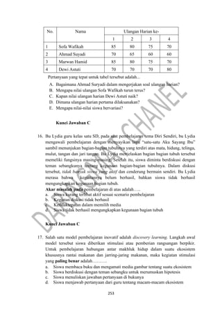 253
No. Nama Ulangan Harian ke-
1 2 3 4
1 Sofa Wafikah 85 80 75 70
2 Ahmad Suyadi 70 65 60 60
3 Marwan Hamid 85 80 75 70
4 Dewi Astuti 70 70 70 80
Pertanyaan yang tepat untuk tabel tersebut adalah...
A. Bagaimana Ahmad Suryadi dalam mengerjakan soal ulangan harian?
B. Mengapa nilai ulangan Sofa Wafikah turun terus?
C. Kapan nilai ulangan harian Dewi Astuti naik?
D. Dimana ulangan harian pertama dilaksanakan?
E. Mengapa nilai-nilai siswa bervariasi?
Kunci Jawaban C
16. Bu Lydia guru kelas satu SD, pada saat pembelajaran tema Diri Sendiri, bu Lydia
mengawali pembelajaran dengan menyayikan lagu “satu-satu Aku Sayang Ibu”
sambil menunjukan bagian-bagian tubuhnya yang terdiri atas mata, hidung, telinga,
mulut, tangan dan jari tangan. Bu Lydia menjelaskan bagian bagian tubuh tersebut
memeliki fungsinya masing-masing. Setelah itu, siswa diminta berdiskusi dengan
teman sebangkunya tentang kegunaan bagian-bagian tubuhnya. Dalam diskusi
tersebut, tidak banyak siswa yang aktif dan cenderung bermain sendiri. Bu Lydia
merasa bahwa kegiatannya belum berhasil, bahkan siswa tidak berhasil
mengungkapkan kegunaan bagian tubuh.
Akar masalah pada pembelajaran di atas adalah…..
a. Siswa kurang terlibat aktif sesuai scenario pembelajaran
b. Kegiatan diskusi tidak berhasil
c. Ketidaktepatan dalam memilih media
d. Siswa tidak berhasil mengungkapkan kegunaan bagian tubuh
Kunci Jawaban C
17. Salah satu model pembelajaran inovatif adalah discovery learning. Langkah awal
model tersebut siswa diberikan stimulasi atau pemberian rangsangan berpikir.
Untuk pembelajaran hubungan antar makhluk hidup dalam suatu ekosistem
khususnya rantai makanan dan jarring-jaring makanan, maka kegiatan stimulasi
yang paling benar adalah……….
a. Siswa membaca buku dan mengamati media gambar tentang suatu ekosistem
b. Siswa berdiskusi dengan teman sebangku untuk merumuskan hipotesis
c. Siswa menuliskan jawaban pertanyaan di bukunya
d. Siswa menjawab pertanyaan dari guru tentang macam-macam ekosistem
 