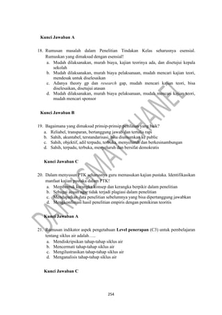254
Kunci Jawaban A
18. Rumusan masalah dalam Penelitian Tindakan Kelas seharusnya esensial.
Rumuskan yang dimaksud dengan esensial!
a. Mudah dilaksanakan, murah biaya, kajian teorinya ada, dan disetujui kepala
sekolah
b. Mudah dilaksanakan, murah biaya pelaksanaan, mudah mencari kajian teori,
mendesak untuk diselesaikan
c. Adanya theory gp dan research gap, mudah mencari kajian teori, bisa
diselesaikan, disetujui atasan
d. Mudah dilaksanakan, murah biaya pelaksanaan, mudah mencari kajian teori,
mudah mencari sponsor
Kunci Jawaban B
19. Bagaimana yang dimaksud prinsip-prinsip penilaian yang baik?
a. Reliabel, transparan, bertanggung jawab dan tertulis rapi
b. Sahih, akuntabel, terstandarisasi, bisa diumumkan ke public
c. Sahih, objektif, adil terpadu, terbuka, menyeluruh dan berkesinambungan
d. Sahih, terpadu, terbuka, menyeluruh dan bersifat demokratis
Kunci Jawaban C
20. Dalam menyusun PTK seharusnya guru memasukan kajian pustaka. Identifikasikan
manfaat kajian pustaka dalam PTK!
a. Membentuk kerangka konsep dan kerangka berpikir dalam penelitian
b. Sebagai acuan agar tidak terjadi plagiasi dalam penelitian
c. Mendapatkan data penelitian sebelumnya yang bisa dipertanggung jawabkan
d. Mengkonfimasi hasil penelitian empiris dengan pemikiran teoritis
Kunci Jawaban A
21. Rumusan indikator aspek pengetahuan Level penerapan (C3) untuk pembelajaran
tentang siklus air adalah…..
a. Mendiskripsikan tahap-tahap siklus air
b. Mencermati tahap-tahap siklus air
c. Mengilustrasikan tahap-tahap siklus air
d. Menganalisis tahap-tahap siklus air
Kunci Jawaban C
 
