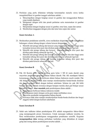 255
22. Penilaian yang perlu dilakukan terhadap keterampilan menulis siswa ketika
mengidentifikasi isi gambar tunggal sederhana adalah….
a. Menyimpulkan dengan lengkap sesuai isi gambar dan menggunakan Bahasa
yang mudah dipahami
b. Mengamati dengan teliti dan penuh perhatian serta menemukan isi gambar
dengan tepat
c. Menjelaskan dengan lengkap sesuai isi gambar, tutur kata, sopan dan santun
d. Memberikan tanggapan dengan jelas dan tutur kata sopan dan santun
Kunci Jawaban A
23. Berdasarkan pendekatan saintifik, siswa melakukan eksperimen untuk menemukan
hubungan volume tabung dengan volume kerucut dengan cara ...
a. Memilih alat peraga tabung dan kerucut yang mempunyai alas dan tinggi sama
kemudian kerucut diisi pasir dan diisikan pada tabung sebanyak tiga kali
b. Memilih alat peraga tabung dan kerucut, kemudian kerucut diisi pasir dan
diisikan pada tabung sebanyak tiga kali
c. Memilih alat peraga tabung dan kerucut yang mempunyai alas dan tinggi sama
kemudian tabung diisi pasir dan diisikan pada kerucut sebanyak tiga kali
d. Memilih alat peraga tabung dan kerucut kemudian tabung diisi pasir dan
diisikan pada kerucut sebanyak tiga kali
Kunci Jawaban B
24. Pak Ali Kurnia (AK) adalah seorang guru kelas 1 SD di suatu daerah yang
mayoritas penduduknya menggunakan bahasa daerah. Pak AK mendapati bahwa
kemampuan siswanya untuk berbicara dalam bahasa Indonesia masih rendah. Pak
AK khawatir, siswanya tidak akan mampu mendesripsikan benda-benda disekitar
dan fungsi anggota tubuh dengan kalimat sederhana. Selama ini, pak AK lebih
banyak bercerita kepada siswanya dengan harapan mereka akan giat belajar sesuai
hikmah ceritanya. Akar masalah pada pembelajaran diatas adalah ...
a. Kemampuan berbicara bahasa indonesia rendah
b. Penyampaian materi dengan cerita guru tanpa melibatkan siswa
c. Mayoritas penduduk menggunakan bahasa daerah
d. Siswanya tidak akan mampu mendesripsikan benda-benda disekitar dan fungsi
anggota tubuh dengan kalimat sederhanan
Kunci Jawaban B
25. Salah satu indikator dalam pembelajaran IPA adalah menganalisis faktor-faktor
yang mempengaruhi proses fotosintesis. Untuk mencapai indikator tersebut, bu
Rina melaksanakan pembelajaran menggunakan pendekatan saintifik. Kegiatan
mengumpulkan data tentang perbedaan tumbuhan yang diletakkan di tempat
gelap dan terang dalam pembelajaran tersebut adalah ...
 