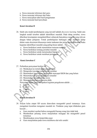 256
a. Siswa mencatat informasi dari guru
b. Siswa mencatat informasi dari buku
c. Siswa menyajikan tabel hasil pengamatan
d. Siswa mencatat hasil percobaan
Kunci Jawaban D
26. Salah satu model pembelajaran yang inovatif adalah discovery learning. Salah satu
langkah model tersebut adalah identifikasi masalah. Pada tahap tersebut, siswa
diberikan kesempatan mengidentifikasi sebanyak-banyaknya masalah yang relevan
dengan bahan pelajaran. Untuk pembelajaran hubungan antar makhluk hidup
dalam suatu ekosistem khususnya rantai makanan dan jaring-jaring makanan, maka
kegiatan identifikasi masalah yang paling benar adalah . . . .
a. Siswa berdiskusi untuk menentukan rumusan masalah
b. Siswa berdiskusi tentang jawaban masalah
c. Siswa berdiskusi untuk merumuskan hipotesis
d. Siswa berdiskusi untuk membuat pertanyaan
Kunci Jawaban C
27. Perhatikan pernyataan berikut ini.
(1) Melakukan tes tertulis pada peserta didik
(2) Mengoreksi jawaban sesuai kunci jawaban
(3) Menentukan siswa-siswa yang sudah mencapai KKM dan yang belum
(4) Menentukan program pengayaan remedial
(5) Menentukan kenaikan kelas siswa
(6) Menentukan kelulusan peserta didik
Pernyataan diatas yang merupakan kegiatan pengukuran adalah . . .
a. 4 dan 5
b. 1 dan 6
c. 1 dan 2
d. 2 dan 3
Kunci Jawaban D
28. Sofyan kelas empat SD secara diam-diam mengambil pensil temannya. Guru
mengalami kesulitan mengatasi masalah ini. Tindakan yang tepat dilakukan guru
kecuali ...
a. Guru memberi nasihat bahwa mengambil barang orang lain tidak baik
b. Memberikan peluang siswa menjelaskan mengapa dia mengambil pensil
temannya
c. Membiasakan siswa berperilaku jujur
d. Guru menjelaskan pada siswa membawa alat tulis sendiri
 