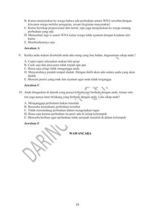 23
B. Kamu menjelaskan ke warga bahwa ada perbedaan antara WNA tersebut dengan
kita para warga melalui pengajian, arisan (kegiatan masyarakat)
C. Kamu bersikap proporsional dan netral, tapi juga menjelaskan ke warga tentang
perbedaan yang ada
D. Menasehati lagi si suami WNA kalau warga tidak nyaman dengan keadaan istri
kamu
E. Membiarkannya saja
Jawaban A
9. Ketika anda makan disebelah anda ada orang yang bau badan, bagaiamana sikap anda.?
A. Cepet cepet selesaikan makan lalu pergi
B. Cuek saja dan pura pura tidak terjadi apa apa
C. Biasa saja selagi tidak menganggu anda.
D. Menyuruhnya pindah tempal duduk. Dengan dalih akan ada sodara anda yang akan
duduk
E. Mencari posisi yang enak dan nyaman agar anda tidak terganggu
Jawaban C
10. Anda ditugaskan di daerah yang punya kebudayaan berbeda dengan anda, teman satu
tim juga punya latar belakang yang berbeda dengan anda. Lalu sikap anda?
A. Menganggap perbedaan bukan masalah
B. Berusaha memahami perbedaan tersebut
C. Tidak memandang perbedaan dalam mengerjakan tugas
D. Biasa saja karena perbedaan itu pasti ada di setiap kelonnpok
E. Mencoba berbaur agar perbedaan tidak menjadi masalah di dalam kelompok
Jawaban E
WAWANCARA
 