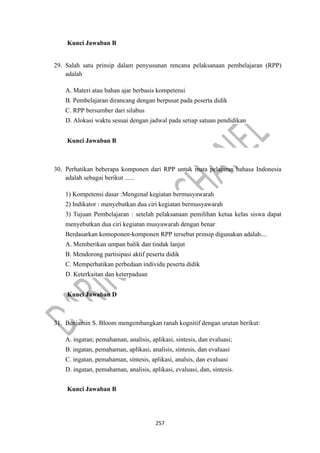 257
Kunci Jawaban B
29. Salah satu prinsip dalam penyusunan rencana pelaksanaan pembelajaran (RPP)
adalah
A. Materi atau bahan ajar berbasis kompetensi
B. Pembelajaran dirancang dengan berpusat pada peserta didik
C. RPP bersumber dari silabus
D. Alokasi waktu sesuai dengan jadwal pada setiap satuan pendidikan
Kunci Jawaban B
30. Perhatikan beberapa komponen dari RPP untuk mata pelajaran bahasa Indonesia
adalah sebagai berikut ......
1) Kompetensi dasar :Mengenal kegiatan bermusyawarah
2) Indikator : menyebutkan dua ciri kegiatan bermusyawarah
3) Tujuan Pembelajaran : setelah pelaksanaan pemilihan ketua kelas siswa dapat
menyebutkan dua ciri kegiatan musyawarah dengan benar
Berdasarkan komoponen-komponen RPP tersebut prinsip digunakan adalah....
A. Memberikan umpan balik dan tindak lanjut
B. Mendorong partisipasi aktif peserta didik
C. Memperhatikan perbedaan individu peserta didik
D. Keterkaitan dan keterpaduan
Kunci Jawaban D
31. Benjamin S. Bloom mengembangkan ranah kognitif dengan urutan berikut:
A. ingatan; pemahaman, analisis, aplikasi, sintesis, dan evaluasi;
B. ingatan, pemahaman, aplikasi, analisis, síntesis, dan evaluasi
C. ingatan, pemahaman, síntesis, aplikasi, analsis, dan evaluasi
D. ingatan, pemahaman, analisis, aplikasi, evaluasi, dan, síntesis.
Kunci Jawaban B
 