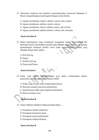 258
32. Taksonomi Anderson dan Krathwol menyempurnakan taksonomi Benjamin S.
Bloom mengembangkan ranah kognitif dengan urutan berikut:
A. ingatan; pemahaman, analisis, aplikasi, sintesis, dan evaluasi;
B. ingatan, pemahaman, aplikasi, analisis, síntesis
C. ingatan, pemahaman, síntesis, aplikasi, analsis, dan evaluasi
D. ingatan, pemahaman, aplikasi,analisis, evaluasi, dan, mencipta.
Kunci Jawaban D
33. Model pembelajaran yang mempunyai keunggulan antara lain; berpikir dan
bertindak kreatif, memecahkan masalah yang dihadapi secara realistis, merangsang
perkembangan kemajuan berfikir siswa untuk menyelesaikan masalah yang
dihadapi dengan tepat, adalah….
A. Role Playing
B. Inquiry
C. Problem Solving
D. Picture and Picture
Kunci Jawaban C
34. Faktor yang penting dipertimbangkan guru dalam melaksanakan diskusi
pemecahan masalah proses pembelajaran adalah:
A. Waktu yang tersedia untuk melaksanakan diskusi
B. Rumusan masalah yang harus didiskusikan
C. Jumlah peserta didik yang mengikti pembelajaran
D. Motivasi belajar siswa
Kunci Jawaban B
35. Fungsi indikator dijadikan sebagai penanda dalam….
A. Pencapaian standar kompetensi
B. Pencapaian kompetensi dasar.
C. Pencapaian tujuan pembelajaran
D. Pencapaian standar kelulusan
Kunci Jawaban B
 