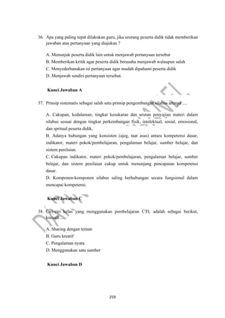 259
36. Apa yang paling tepat dilakukan guru, jika seorang peserta didik tidak memberikan
jawaban atas pertanyaan yang diajukan ?
A. Menunjuk peserta didik lain untuk menjawab pertanyaan tersebut
B. Memberikan kritik agar peserta didik berusaha menjawab walaupun salah
C. Menyederhanakan isi pertanyaan agar mudah dipahami peserta didik
D. Menjawab sendiri pertanyaan tersebut.
Kunci Jawaban A
37. Prinsip sistematis sebagai salah satu prinsip pengembangan silabus artinya ....
A. Cakupan, kedalaman, tingkat kesukaran dan urutan penyajian materi dalam
silabus sesuai dengan tingkat perkembangan fisik, intelektual, sosial, emosional,
dan spritual peserta didik.
B. Adanya hubungan yang konsisten (ajeg, taat asas) antara kompetensi dasar,
indikator, materi pokok/pembelajaran, pengalaman belajar, sumber belajar, dan
sistem penilaian.
C. Cakupan indikator, materi pokok/pembelajaran, pengalaman belajar, sumber
belajar, dan sistem penilaian cukup untuk menunjang pencapaian kompetensi
dasar.
D. Komponen-komponen silabus saling berhubungan secara fungsional dalam
mencapai kompetensi.
Kunci Jawaban C
38. Ciri-ciri kelas yang menggunakan pembelajaran CTL adalah sebagai berikut,
kecuali....
A. Sharing dengan teman
B. Guru kreatif
C. Pengalaman nyata
D. Menggunakan satu sumber
Kunci Jawaban D
 