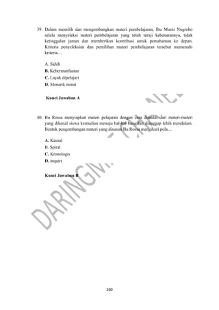 260
39. Dalam memilih dan mengembangkan materi pembelajaran, Ibu Murni Nugroho
selalu menyeleksi materi pembelajaran yang telah teruji kebenarannya, tidak
ketinggalan jaman dan memberikan kontribusi untuk pemahaman ke depan.
Kriteria penyeleksian dan pemilihan materi pembelajaran tersebut memenuhi
kriteria…
A. Sahih
B. Kebermanfaatan
C. Layak dipelajari
D. Menarik minat
Kunci Jawaban A
40. Bu Rossa menyiapkan materi pelajaran dengan cara dimulai dari materi-materi
yang dikenal siswa kemudian menuju hal-hal baru dan dianggap lebih mendalam.
Bentuk pengembangan materi yang disusun Bu Rossa mengikuti pola....
A. Kausal
B. Spiral
C. Kronologis
D. inquiri
Kunci Jawaban B
 