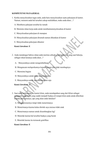 261
KOMPETENSI MANAJERIAL
1. Ketika menyelesaikan tugas anda, anda haru menyelesaikan suatu pekerjaan di kantor.
Namun, menurut anda hal tersebut cukup melelahkan, maka anda akan....?
A. Membawa pekrjaan tersebut ke rumah
B. Meminta rekan kerja anda untuk membantumenyelesaikan di kantor
C. Menyelesaikan pekerjaan di manapun
D. Menyelesaikan pekerjaan dirumah namun dikatakan di kantor
E. Menyelesaikan pekerjaan dikantor
Kunci Jawaban: E
2. Anda mendengar bahwa rekan anda merima sebuah amplop bernisi uang saat bekerja,
sebagai rekan kenanya anda akan...?
A. Menyuruhnya untuk mengembalikan
B. Mengancam melaporkannya kepada atasan jika tidak membaginya
C. Merminta bagian
D. Menyuruhnya untuk tetap menyimpannya
E. Menyuruhnya untuk menyumbangkan saja
Kunci Jawaban: A
3. Saat anda berkunjung ke kantor klien, anda mendapatkan uang dari Klien sebagai
pengganti uang lelah yang sudah menjadi budaya di tempat klien anda untuk diberikan
kepada para tamunya, apa yang akan anda lakukan?
A. Mengapresiasinya tetapi tidak menerimanya
B. Menerimanya karena kalau ditolak saya merasa tidak enak
C. Menerimanya namun untuk disumbangkan lag!
D. Menolak karena hal tersebut budaya yang buruk
E. Menolak karena itu termasuk gratifikas
Kunci Jawaban: E
 