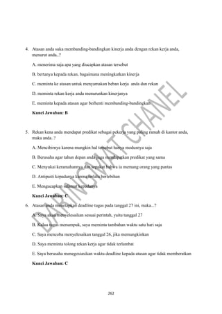 262
4. Atasan anda suka membanding-bandingkan kinerja anda dengan rekan kerja anda,
menurut anda..?
A. menerima saja apa yang diucapkan atasan tersebut
B. bertanya kepada rekan, bagaimana meningkatkan kinerja
C. meminta ke atasan untuk menyamakan beban kerja anda dan rekan
D. meminta rekan kerja anda menurunkan kinerjanya
E. meminta kepada atasan agar berhenti membanding-bandingkan
Kunci Jawaban: B
5. Rekan kena anda mendapat predikat sebagai pekerja yang paling ramah di kantor anda,
maka anda..?
A. Mencibirnya karena mungkin hal tersebut hanya modusnya saja
B. Berusaha agar tahun depan anda juga mendapatkan predikat yang sama
C. Menyukai keramahannya dan sepakat bahwa ia memang orang yang pantas
D. Antipasti kepadanya karena terlalu berlebihan
E. Mengucapkan selamat kepadanya
Kunci Jawaban: C
6. Atasan anda menetapkan deadline tugas pada tanggal 27 ini, maka...?
A. Saya akan menyelesaikan sesuai perintah, yaitu tanggal 27
B. Kalau tugas menumpuk, saya meminta tambahan waktu satu hari saja
C. Saya mencoba menyelesaikan tanggal 26, jika memungkinkan
D. Saya meminta tolong rekan kerja agar tidak terlambat
E. Saya berusaha menegosiasikan waktu deadline kepada atasan agar tidak memberatkan
Kunci Jawaban: C
 