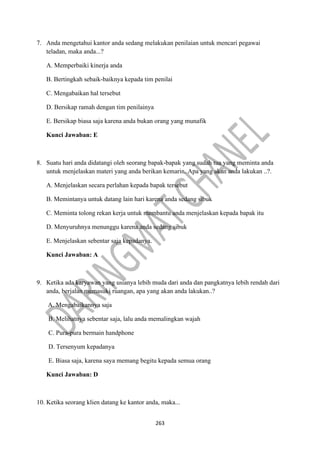 263
7. Anda mengetahui kantor anda sedang melakukan penilaian untuk mencari pegawai
teladan, maka anda...?
A. Memperbaiki kinerja anda
B. Bertingkah sebaik-baiknya kepada tim penilai
C. Mengabaikan hal tersebut
D. Bersikap ramah dengan tim penilainya
E. Bersikap biasa saja karena anda bukan orang yang munafik
Kunci Jawaban: E
8. Suatu hari anda didatangi oleh seorang bapak-bapak yang sudah tua yang meminta anda
untuk menjelaskan materi yang anda berikan kemarin. Apa yang akan anda lakukan ..?.
A. Menjelaskan secara perlahan kepada bapak tersebut
B. Memintanya untuk datang lain hari karena anda sedang sibuk
C. Meminta tolong rekan kerja untuk membantu anda menjelaskan kepada bapak itu
D. Menyuruhnya menunggu karena anda sedang sibuk
E. Menjelaskan sebentar saja kepadanya.
Kunci Jawaban: A
9. Ketika ada karyawan yang usianya lebih muda dari anda dan pangkatnya lebih rendah dari
anda, berjalan memasuki ruangan, apa yang akan anda lakukan..?
A. Mengabaikannya saja
B. Melihatnya sebentar saja, lalu anda memalingkan wajah
C. Pura-pura bermain handphone
D. Tersenyum kepadanya
E. Biasa saja, karena saya memang begitu kepada semua orang
Kunci Jawaban: D
10. Ketika seorang klien datang ke kantor anda, maka...
 