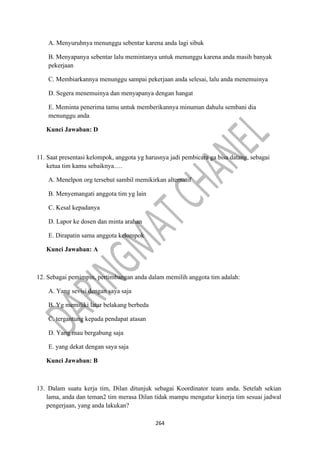 264
A. Menyuruhnya menunggu sebentar karena anda lagi sibuk
B. Menyapanya sebentar lalu memintanya untuk menunggu karena anda masih banyak
pekerjaan
C. Membiarkannya menunggu sampai pekerjaan anda selesai, lalu anda menemuinya
D. Segera menemuinya dan menyapanya dengan hangat
E. Meminta penerima tamu untuk memberikannya minuman dahulu sembani dia
menunggu anda
Kunci Jawaban: D
11. Saat presentasi kelompok, anggota yg harusnya jadi pembicara ga bisa datang, sebagai
ketua tim kamu sebaiknya….
A. Menelpon org tersebut sambil memikirkan alternatif
B. Menyemangati anggota tim yg lain
C. Kesal kepadanya
D. Lapor ke dosen dan minta arahan
E. Dirapatin sama anggota kelompok
Kunci Jawaban: A
12. Sebagai pemimpin, pertimbangan anda dalam memilih anggota tim adalah:
A. Yang sevisi dengan saya saja
B. Yg memiliki latar belakang berbeda
C. tergantung kepada pendapat atasan
D. Yang mau bergabung saja
E. yang dekat dengan saya saja
Kunci Jawaban: B
13. Dalam suatu kerja tim, Dilan ditunjuk sebagai Koordinator team anda. Setelah sekian
lama, anda dan teman2 tim merasa Dilan tidak mampu mengatur kinerja tim sesuai jadwal
pengerjaan, yang anda lakukan?
 