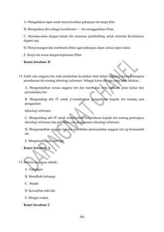 265
A. Mengadakan rapat untuk menyelesaikan pekerjaan tim tanpa Dila
B. Mengajukan diri sebagai koordinator — tim menggantikan Dilan
C. Bersama-sama dengan teman tim menemui pembimbing untuk meminta Koordinator
diganti saja
D. Menyemangati dan membantu Dilan agar pekerjaan dapat selesai tepat waktu
E. Kerja tim sesuai dengan keputusan Dilan
Kunci Jawaban: D
14. Salah satu anggota tim anda melakukan kesalahan fatal dalam tugasnya karna kurangnya
pemahaman dia tentang teknologi informasi. Sebagai ketua tim apa yang anda lakukan....
A. Mengumpulkan semua anggota tim dan membahas serta mencani jalan keluar dari
permasalaha tim
B. Mengundang ahli IT untuk §=memberikan pengetahuan kepada tim tentang cara
penggunaan
teknologi informasi
C. Mengundang ahli IT untuk memberikan Pengetahuan kepada tim tentang pentingnya
teknologi informasi dan pelatihan cara penggunaan teknologi informasi.
D. Mengumpulkan anggota tim dan membahas permasalahan anggota tim yg bermasalah
tsb.
E. Mengeluarkannya dari tim
Kunci Jawaban: A
15. Bekerja bagi saya adalah...
A. Tantangan
B. Menafkahi keluarga
C. lbadah
D. Kewajiban individu
E. Mengisi waktu
Kunci Jawaban: C
 
