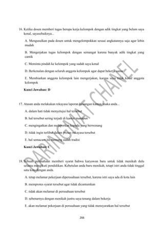 266
16. Ketika dosen memberi tugas berupa kerja kelompok dengan adik tingkat yang belum saya
kenal, sayasebaiknya...
A. Mengusulkan pada dosen untuk mengelompokkan sesuai angkatannya saja agar lebin
mudah
B. Mengerjakan tugas kelompok dengan semangat karena banyak adik tingkat yang
cantik
C. Meminta pindah ke kelompok yang sudah saya kenal
D. Berkenalan dengan seluruh anggota kelompok agar dapat bekerja sama
E. Membiarkan anggota kelompok lain mengerjakan, karena saya tidak kenal anggota
kelompok
Kunci Jawaban: D
17. Atasan anda melakukan rekayasa laporan keuangan kantor, maka anda...
A. dalam hati tidak menyetujui hal tersebut
B. hal tersebut sering terjadi di kantor manapun
C. mengingatkan dan melaporkan kepada yang berwenang
D. tidak ingin terlibat dalam proses rekayasa tersebut
E. hal semacam itu memang sudah tradisi
Kunci Jawaban: C
18. Sebuah perusahaan memberi syarat bahwa karyawan baru untuk tidak menikah dulu
selama mengikuti pendidikan. Kebetulan anda baru menikah, tetapi istri anda tidak tinggal
satu kota dengan anda.
A. tetap melamar pekerjaan diperusahaan tersebut, karena istri saya ada di kota lain
B. memprotes syarat tersebut agar tidak dicantumkan
C. tidak akan melamar di perusahaan tersebut
D. sebenarnya dengan menikah justru saya tenang dalam bekerja
E. akan melamar pekerjaan di perusahaan yang tidak mensyaratkan hal tersebut
 
