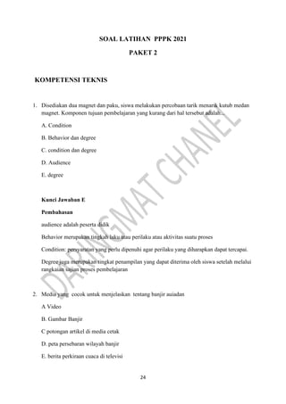 24
SOAL LATIHAN PPPK 2021
PAKET 2
KOMPETENSI TEKNIS
1. Disediakan dua magnet dan paku, siswa melakukan percobaan tarik menarik kutub medan
magnet. Komponen tujuan pembelajaran yang kurang dari hal tersebut adalah...
A. Condition
B. Behavior dan degree
C. condition dan degree
D. Audience
E. degree
Kunci Jawaban E
Pembahasan
audience adalah peserta didik
Behavior merupakan tingkah laku atau perilaku atau aktivitas suatu proses
Condition: persyaratan yang perlu dipenuhi agar perilaku yang diharapkan dapat tercapai.
Degree juga merupakan tingkat penampilan yang dapat diterima oleh siswa setelah melalui
rangkaian sajian proses pembelajaran
2. Media yang cocok untuk menjelaskan tentang banjir auiadan
A Video
B. Gambar Banjir
C potongan artikel di media cetak
D. peta persebaran wilayah banjir
E. berita perkiraan cuaca di televisi
 