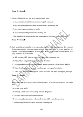 267
Kunci Jawaban: E
19. Dalam kehidupan sehari hari, saya adalah seorang yang...
A. saya senang mencentakan masalah saya kepada orang lain
B. saya merasa sungkan menceritakan masalah saya pada orang lain
C. saya menyimpan masalah saya sendin
D. saya senang mendengarkan curhatan orang lain
E. karena takut merepotkan orang lain, biasanya saya lebih suka menyibukkan diri
Kunci Jawaban: D
20. Beti, teman kantor Anda harus menyelesaikan laporan yang sangat penting dan berkaitan
dengan pengambilan keputusan mengenai shift untuk satu bulan ke depan pada hari ini.
Padahal 10 menit lagi jam kantor akan berakhir. Ketika menghadapi situasi seperti si Beti,
yang akan saya lakukan adalah ....
A. Bila memang tidak mampu, mempercayakan pada teman yang lain.
B. Mengalihkan pengambilan keputusan pada shift baru.
C. Menyelesaikan masalan secepat mungkin, karena menunjukkan komitmen bekerja.
D. Menyelesaikan laporan sesegera mungkin, agar bisa segera beristirahat.
E. Tetao fokus menyelesaikan laporan secara maksimal, bila perlu melampaui jam kerja.
Kunci Jawaban:E
21. Ketika anda bekerja dengan seorang rekan yang suka mengatur dan menyuruh saja, maka
anda...
A. merasa kesal sendiri
B. meratapi kenapa anda harus bekerja bersama dengan dia
C. meminta atasan anda untuk menggantinya
D. membincangkan kepadanya bahwa anda berdua tidak cocok bekerja sama
E. memintanya untuk tidak terlalu mengatur dan menyuruh
 