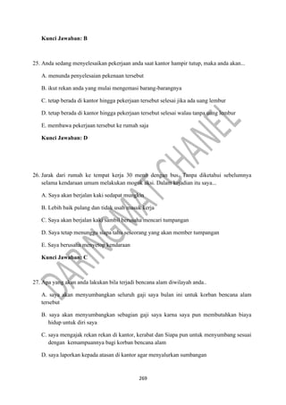 269
Kunci Jawaban: B
25. Anda sedang menyelesaikan pekerjaan anda saat kantor hampir tutup, maka anda akan...
A. menunda penyelesaian pekenaan tersebut
B. ikut rekan anda yang mulai mengemasi barang-barangnya
C. tetap berada di kantor hingga pekerjaan tersebut selesai jika ada uang lembur
D. tetap berada di kantor hingga pekerjaan tersebut selesai walau tanpa uang lembur
E. membawa pekerjaan tersebut ke rumah saja
Kunci Jawaban: D
26. Jarak dari rumah ke tempat kerja 30 menit dengan bus. Tanpa diketahui sebelumnya
selama kendaraan umum melakukan mogok aksi. Dalam kejadian itu saya...
A. Saya akan berjalan kaki sedapat mungkin
B. Lebih baik pulang dan tidak usah masuk kerja
C. Saya akan berjalan kaki sambil berusaha mencari tumpangan
D. Saya tetap menunggu siapa tahu seseorang yang akan member tumpangan
E. Saya berusaha menyetop kendaraan
Kunci Jawaban: C
27. Apa yang akan anda lakukan bila terjadi bencana alam diwilayah anda..
A. saya akan menyumbangkan seluruh gaji saya bulan ini untuk korban bencana alam
tersebut
B. saya akan menyumbangkan sebagian gaji saya karna saya pun membutuhkan biaya
hidup untuk diri saya
C. saya mengajak rekan rekan di kantor, kerabat dan Siapa pun untuk menyumbang sesuai
dengan kemampuannya bagi korban bencana alam
D. saya laporkan kepada atasan di kantor agar menyalurkan sumbangan
 