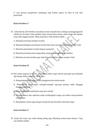 270
E. saya percaya pengelolaan sumbangan bagi korban seperti itu akan di atur oleh
pemerintah
Kunci Jawaban: C
28. Anda diminta oleh Direktur perusahaan untuk menjadi ketua sekaligus penanggungjawab
sebuah tim di kantor Anda, padahal Anda merasa belum pantas sebab masih ada manajer
yang Anda anggap mampu. Sikap yang harus Anda lakukan adalah ......
A. Menolak permintaan direktur tersebut
B. Mempertimbangkan permintaan tersebut dan minta saran/masukan dari manajer Anda
C. Menerima permintaan tersebut dengan senang hati
D. Menolak permintaan dan mengusulkan manajer Anda saja kepada Direktur
E. Menerima tawaran tersebut agar Anda bisa naik jabatan sejajar manajer Anda
Kunci Jawaban: B
29. Dari sekian pegawai di kantor, saya merasa beban tugas terberat ada pada saya ditambah
lagi dengan adanya deadline. Sikap saya...
A. Mengerjakan semua tugas sambil menggerutu dan marah-marah.
B. Mengerjakan semua tugas setengah-setengah saja,yang penting sudah dianggap
bertanggung jawab
C. Hanya mengerjakan pekerjaan yang saya senandi.
D. Mengkonsumsi obat suplemen untuk mendongkrak tenaga saya dalam menyelesaikan
semua tugas.
E. Mengerjakan semua tugas dengan senang hati dan berusaha memenuhi target.
Kunci Jawaban: E
30. Setiap hari kerja saya selalu datang paling pagi dibanding teman-teman lainnya. Yang
saya lakukan adalah...
 