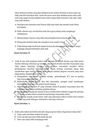 275
tahun anaknya tersebut yang akan diadakan besok malam disebuah restoran cepat saji
tidak jauh dari kontrakan anda. Anda tahu persis pasti akan diadakan pesta untuk anak
anak yang sangat meriah, padahal anda sendiri sangat tidak menyukai anak anak, maka
yang anda lakukan...
A. Menelpon dan memohon maaf karena tidak akan hadir dan memberi kado dilain
kesempatan
B. Hadir sebentar saja, memberikan kado dan segera pulang untuk menghargai
undangannya
C. Datang dengan expressi yang tidak menyenangkan karena banyak anak anak
D. Datang dan memberi kado dan mengikuti acara sampai selesai
E. Tidak datang tanpa konfirmasi apapun karena jika datang anda akan merasa sangat
terganggu dengan keberadaan anak anak
Kunci Jawaban: D
3. Anda di utus oleh pimpinan kantor anda bertugas ke sebuah daerah yang tidak punya
fasilitas teknologi informasi yg memadai, dan daerah tersebut memiliki rnasyarakat yang
tidak paham teknologi informasi dan sebagian masyarakat meyakini bahwa
pembangunan teknologi informasi belum begitu penting, sernentara atasan anda
memberikan tugas tersebut kepada anda sebagai tuntutan program nawacita yang mesti
dilaksanakan, langkah anda adalah....
A. Mengedukasi masyarakat tersebut tentang perkembangan ICT saat ini penting
bagi rnasyarakal indonesia.
B. Berkordinasi dengan kepala desa dan masyarakat setempat untuk mernbangun
infrastruktur meskipun masyarakar masih bingung
C. Membangun infrastruktur IT yang memadai untuk di gunakan masyarakat desa lalu
kemudian mengadakan pelatihan pelatihan khusus
D. Menghormati kebudayaan daerah di desa tersebut bahwa bhineka tunggal ika penting,
IT di desa tersebut belum terlalu berrnanfaat bagi masyarakat sekitar.
E. Melaporkan kepada atasan kantor anda yang sebenamya bahwa kondisi desa tersebut
belum siap untuk dibangun infrastruktur teknologi informasi.
Kunci Jawaban: A
4. ketika anda makan disebelah anda ada orang yang bau badan, bagaiamana sikap anda.?
A. Cepet cepet selesaikan makan lalu pergi
B. Cuek saja dan pura pura tidak terjadi apa apa
C. Biasa saja selagi tidak menganggu anda.
 