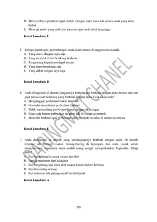276
D. Menyuruhnya pindah tempat duduk. Dengan dalih akan ada sodara anda yang akan
duduk
E. Mencari posisi yang enak dan nyaman agar anda tidak terganggu
Kunci Jawaban: C
5. Sebagai pemimpin, pertimbangan anda dalam memilih anggota tim adalah:
A. Yang sevisi dengan saya saja
B. Yang memiliki latar belakang berbeda
C. Tergantung kepada pendapat atasan
D. Yang mau bergabung saja
E. Yang dekat dengan saya saja
Kunci Jawaban: D
6. Anda ditugaskan di daerah yang punya kebudayaan berbeda dengan anda, teman satu tim
juga punya latar belakang yang berbeda dengan anda. Lalu sikap anda?
A. Menganggap perbedaan bukan masalah
B. Berusaha memahami perbedaan tersebut
C. Tidak memandang perbedaan dalam mengerjakan tugas
D. Biasa saja karena perbedaan itu pasti ada di setiap kelonnpok
E. Mencoba berbaur agar perbedaan tidak menjadi masalah di dalam kelompok
Kunci Jawaban: E
7. Anda ditugaskan di daerah yang kebudayaannya berbeda dengan anda. Di daerah
tersebut ada budaya makan bareng-bareng di lapangan, dan anda diajak untuk
mengikutinya, sementara anda adalah orang sangat memperhatikan higienilas. Sikap
anda?
A. Ikut bergabung ke acara makan tersebut
B. Hanya menonton dari kejauhan
C. Ikut bergabung tapi tidak ikut makan karena belum terbiasa
D. Ikut bersenang senang
E. ikul sebentar lalu pulang untuk bersih-bersih
Kunci Jawaban: A
 