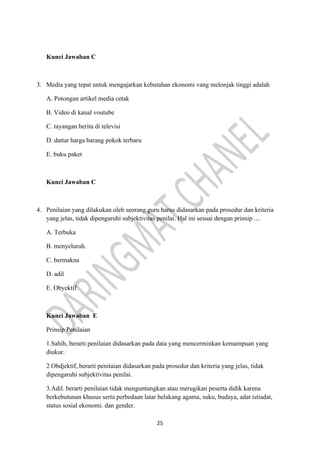 25
Kunci Jawaban C
3. Media yang tepat untuk mengajarkan kebutahan ekonomi vang melonjak tinggi adalah
A. Potongan artikel media cetak
B. Video di kanal voutube
C. tayangan berita di televisi
D. dattar harga barang pokok terbaru
E. buku paket
Kunci Jawaban C
4. Penilaian yang dilakukan oleh seorang guru harus didasarkan pada prosedur dan kriteria
yang jelas, tidak dipengaruhi subjektivitas penilai. Hal ini sesuai dengan prinsip ....
A. Terbuka
B. menyeluruh.
C. bermakna
D. adil
E. Obyektif
Kunci Jawaban E
Prinsip Penilaian
1.Sahih, berarti penilaian didasarkan pada data yang mencerminkan kemampuan yang
diukur.
2.Obdjektif, berarti penitaian didasarkan pada prosedur dan kriteria yang jelas, tidak
dipengaruhi subjektivitas penilai.
3.Adil. berarti penilaian tidak menguntungkan atau merugikan peserta didik karena
berkebutunan khusus serta perbedaan latar belakang agama, suku, budaya, adat istiadat,
status sosial ekonomi. dan gender.
 