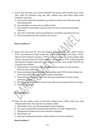 277
8. Kawan anda memiliki istri yg akan melahirkan dan karena tidak memiliki biaya rumah
sakit, maka dia meminjam uang dari anda, padahal uang anda hanya cukup untuk
kebutuhan sehari-hari
A. Saya meminta maaf dan rnengatakan yg sebenarnya bahwa saya lidak punya uang
untuk dipinjamkan
B. Saya pinjamkan sisa uang saya yg sedikit tersebut
C. Saya menolak meminjamkan uang saya kamA itu hanya cukup untuk kebutuhan
sehari-hari.
D. Saya akan memberikan solusi dg membantunya meminjann uang dari kawan lain
E. Saya menyarankan agar dia meminjam dari org lain
Kunci Jawaban: B
9. Kalau kamu jadi ketua RT, terus ada tetangga perumahan baru nikah setahun istrinya
WNA, suka berjernur di depan rurnah, nah, para warga terganggu sama sikap si WNA,
akhirnya kamu bilang ke suaminya si WNA, kalau para warga gak nyaman dengan sikap
istrinya yang suka berjemur di depan rumah itu, nah sekarang si WNA sudah gak pemah
lagi bedemur di depan rumah, tapi warga tetap gak nyaman, kamu sebagai ketua RT apa
yang akan kamu lakukan
A. Menjelaskan ke warga bahwa ada perbedaan budaya di negeri ini, gak semuanya
harus ikut adat istiadat kita
B. Kamu menjelaskan ke warga bahwa ada perbedaan antara WNA tersebut dengan kita
para warga melalui pengajian, arisan (kegiatan masyarakat)
C. Kamu bersikap proporsional dan netral, tapi juga menjelaskan ke warga tentang
perbedaan yang ada
D. Menasehati lagi si suami WNA kalau warga tidak nyaman dengan keadaan istri kamu
E. Memblarkannya saja
Kunci Jawaban: C
10. Pada saat saya sedang menuju ke arah kantor dengan motor, terlihat atasan saya yang
sedang berjalan kaki. Hal yang akan saya lakukan adalah
A. Memelankan rnotor saya dan mengucapkan salam kepadanya
B. Saya akan menghentikan kendaraan dan memohon izin untuk mendahuluinya
C. Menghentikan kendaraan dan menawarkannya tumpangan
D. Melewatinya saja
E. Saya akan mengurangi kecepatan sambil meminta izin uniuk mendahului
Kunci Jawaban: C
 