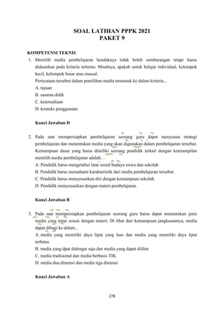 278
SOAL LATIHAN PPPK 2021
PAKET 9
KOMPETENSI TEKNIS
1. Memilih media pembelajaran hendaknya tidak boleh sembarangan tetapi harus
didasarkan pada kriteria tertentu. Misalnya, apakah untuk belajar individual, kelompok
kecil, kelompok besar atau massal.
Pernyataan tersebut dalam pemilihan media termasuk ke dalam kriteria...
A. tujuan
B. sasaran didik
C. ketersediaan
D. konteks penggunaan
Kunci Jawaban D
2. Pada saat mempersiapkan pembelajaran seorang guru dapat menyusun strategi
pembelajaran dan menentukan media yang akan digunakan dalam pembelajaran tersebut.
Kemampuan dasar yang harus dimiliki seorang pendidik terkait dengan keterampilan
memilih media pembelajaran adalah…
A. Pendidik harus mengetahui latar sosial budaya siswa dan sekolah
B. Pendidik harus memahami karakteristik dari media pembelajaran tersebut.
C. Pendidik harus menyesuaikan diri dengan kemampuan sekolah.
D. Pendidik menyesuaikan dengan materi pembelajaran.
Kunci Jawaban B
3. Pada saat mempersiapkan pembelajaran seorang guru harus dapat menentukan jenis
media yang tepat sesuai dengan materi. Di lihat dari kemampuan jangkauannya, media
dapat dibagi ke dalam..
A. media yang memiliki daya liput yang luas dan media yang memiliki daya liput
terbatas
B. media yang dpat didengar saja dan media yang dapat dilihat
C. media tradisional dan media berbasis TIK
D. media dua dimensi dan media tiga dimensi
Kunci Jawaban A
 